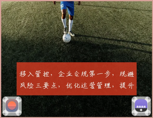 移入管控，企业合规第一步，规避风险三要点，优化运营管理，提升市场竞争力