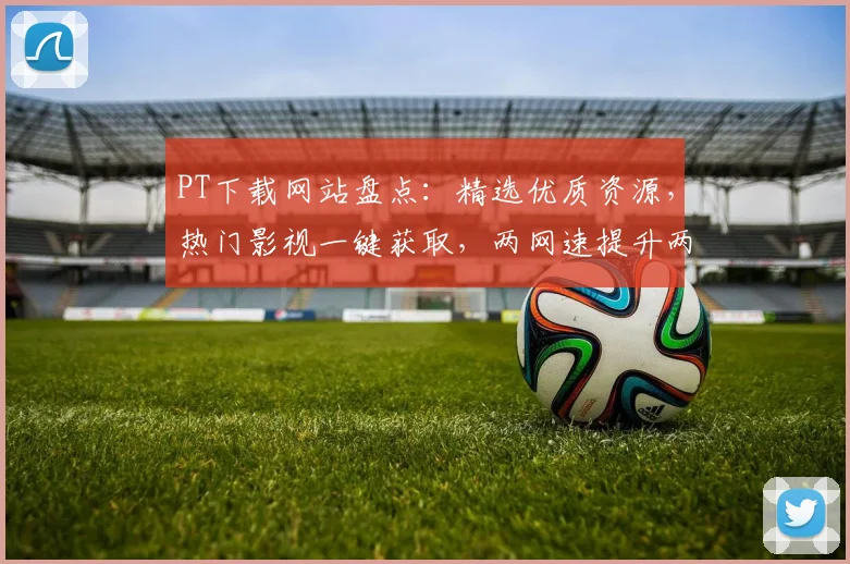 PT下载网站盘点：精选优质资源，热门影视一键获取，两网速提升两倍
