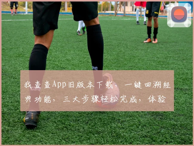 我查查App旧版本下载，一键回溯经典功能，三大步骤轻松完成，体验复古风