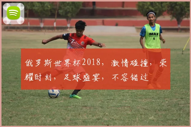 俄罗斯世界杯2018，激情碰撞，荣耀时刻，足球盛宴，不容错过